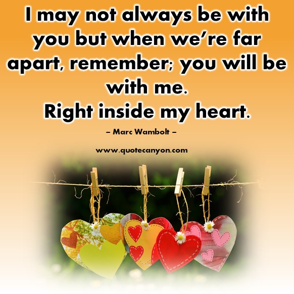 Famous love quotes - I may not always be with you but when we’re far apart, remember; you will be with me. Right inside my heart - Marc Wambolt
