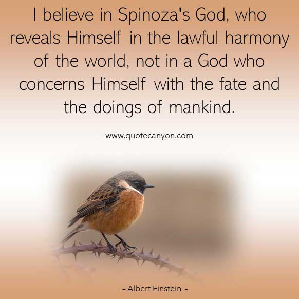 Albert Einstein Quotes About God that says I believe in Spinoza's God, who reveals Himself in the lawful harmony of the world..
