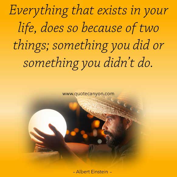 Albert Einstein Quotes About Life that says Everything that exists in your life, does so because of two things; something you did or something you didn’t do